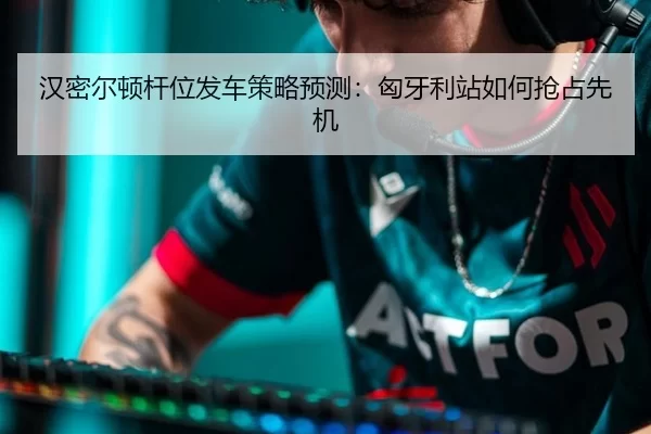 汉密尔顿杆位发车策略预测：匈牙利站如何抢占先机