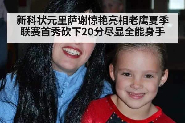 新科状元里萨谢惊艳亮相老鹰夏季联赛首秀砍下20分尽显全能身手