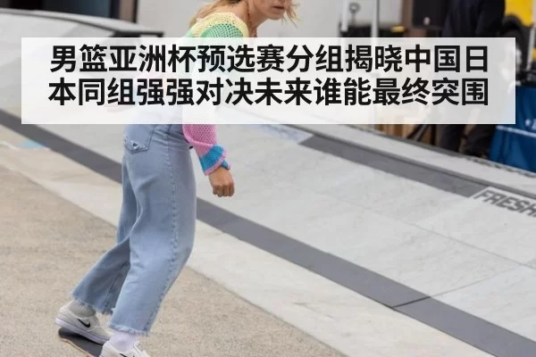 男篮亚洲杯预选赛分组揭晓中国日本同组强强对决未来谁能最终突围