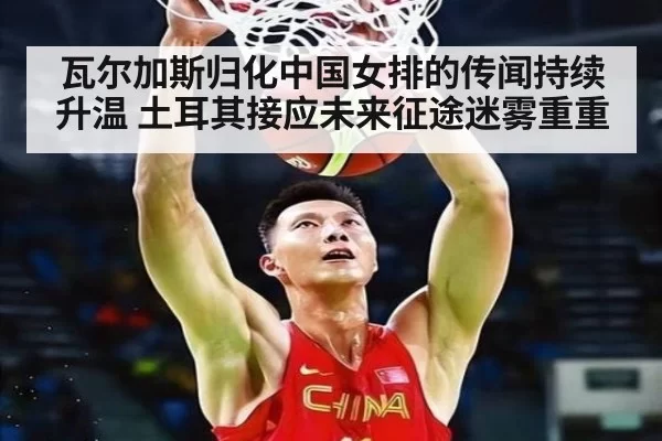 瓦尔加斯归化中国女排的传闻持续升温 土耳其接应未来征途迷雾重重